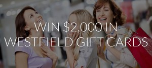 WESTFIELD – WIN THE ULTIMATE SHOPPING SPREE WITH $2,000 IN WESTFIELD GIFT CARDS